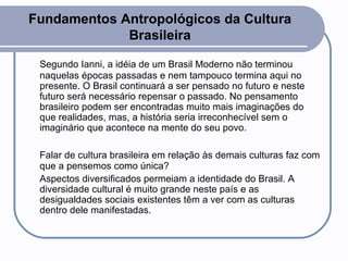 Fundamentos Antropológicos da Cultura Brasileira Segundo Ianni, a idéia de um Brasil Moderno não terminou naquelas épocas passadas e nem tampouco termina aqui no presente. O Brasil continuará a ser pensado no futuro e neste futuro será necessário repensar o passado. No pensamento brasileiro podem ser encontradas muito mais imaginações do que realidades, mas, a história seria irreconhecível sem o imaginário que acontece na mente do seu povo.  Falar de cultura brasileira em relação às demais culturas faz com que a pensemos como única?  Aspectos diversificados permeiam a identidade do Brasil. A diversidade cultural é muito grande neste país e as desigualdades sociais existentes têm a ver com as culturas dentro dele manifestadas.  