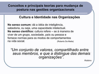 Conceitos e principais teorias para mudança de postura nas gestões organizacionais Cultura e Identidade nas Organizações No senso comum:  dá a idéia de inteligência, sabedoria, ou seja, uma capacidade intelectual.  No senso científico:  cultura refere – se à maneira de viver de um grupo, sociedade, país ou pessoa e fornece normas para os modos de comportamentos na vida social.  (Roberto Da Matta) “ Um conjunto de valores, compartilhado entre seus membros, e que a distingue das demais organizações”. Robbins 
