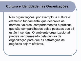 Cultura e Identidade nas Organizações Nas organizações, por exemplo, a cultura é elemento fundamental que descreve as normas, valores, comportamentos e práticas que são compartilhados pelas pessoas que ali estão inseridas. O ambiente organizacional precisa ser permeado pela cultura da organização para que as estratégias de negócios sejam efetivas.  