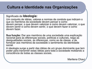 Cultura e Identidade nas Organizações Significado de  Ideologia:  Um conjunto de idéias, valores e normas de conduta que indicam o que os membros da sociedade devem pensar e como devem pensar, o que devem valorizar e como devem valorizar, o que devem sentir e como devem sentir, o que devem fazer e como devem fazer.  Sua função:  Dar aos membros de uma sociedade uma explicação racional para as diferenças sociais, políticas e culturais, nega as desigualdades sociais, as diferenças, como as de classe, e de fornecer aos membros da sociedade o sentimento da identidade social.  A ideologia surge a partir das idéias de um grupo dominante que tem poder para transmitir estas idéias para toda a sociedade moldando a consciência de todas as classes sociais. Marilena Chauí 