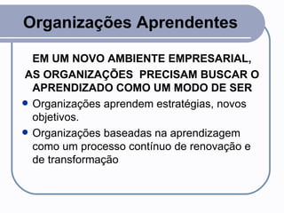 Organizações Aprendentes EM UM NOVO AMBIENTE EMPRESARIAL, AS ORGANIZAÇÕES  PRECISAM BUSCAR O APRENDIZADO COMO UM MODO DE SER Organizações aprendem estratégias, novos objetivos. Organizações baseadas na aprendizagem como um processo contínuo de renovação e de transformação 
