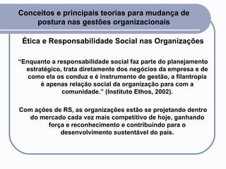 Conceitos e principais teorias para mudança de postura nas gestões organizacionais Ética e Responsabilidade Social nas Organizações “ Enquanto a responsabilidade social faz parte do planejamento estratégico, trata diretamente dos negócios da empresa e de como ela os conduz e é instrumento de gestão, a filantropia é apenas relação social da organização para com a comunidade.” (Instituto Ethos, 2002). Com ações de RS, as organizações estão se projetando dentro do mercado cada vez mais competitivo de hoje, ganhando força e reconhecimento e contribuindo para o desenvolvimento sustentável do país. 