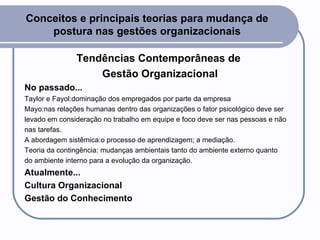 Conceitos e principais teorias para mudança de postura nas gestões organizacionais Tendências Contemporâneas de  Gestão Organizacional No passado... Taylor e Fayol:dominação dos empregados por parte da empresa  Mayo:nas relações humanas dentro das organizações o fator psicológico deve ser levado em consideração no trabalho em equipe e foco deve ser nas pessoas e não nas tarefas.  A abordagem sistêmica:o processo de aprendizagem; a mediação. Teoria da contingência: mudanças ambientais tanto do ambiente externo quanto  do ambiente interno para a evolução da organização.  Atualmente... Cultura Organizacional Gestão do Conhecimento 