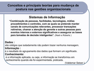 Conceitos e principais teorias para mudança de postura nas gestões organizacionais Sistemas de Informação “ Combinação de pessoas, facilidades, tecnologias, mídias procedimentos e controles, com as quais se pretende manter canais de comunicações relevantes, processar transações rotineiras, chamar a atenção do gerente e outras pessoas para eventos internos e externos significativos e assegurar as bases para tomadas de decisão inteligentes”.  (Nash e Roberts ) Dados : são códigos que isoladamente não podem trazer nenhuma mensagem.  Informação : é o resultado do agrupamento dos dados que formam um significado.  Conhecimento: é a informação aplicada, ou seja, a informação se transformou em  conhecimento quando ela foi experimentada, praticada. (Valdemar Setzer ) 