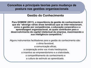 Conceitos e principais teorias para mudança de postura nas gestões organizacionais Gestão do Conhecimento Para GOMIDE (2011), a importância da gestão do conhecimento é que ela “abrange várias áreas temáticas que se inter-relacionam, como a gestão por competências, a educação corporativa e a aprendizagem organizacional, as quais contribuem para o desenvolvimento do capital intelectual da empresa, maximizando a sua inteligência competitiva.”   Alguns instrumentos facilitadores para a gestão do conhecimento são:  o clima favorável,  a comunicação eficaz, a cooperação entre vos níveis hierárquicos,  o incentivo ao empreendorismo e a criatividade, o compartilhamento do conhecimento e  a cultura de estímulo ao aprendizado.  