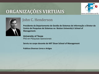 Organizações VirtuaisJohn C. HendersonPresidente da Departamento de Gestão de Sistemas de Informação e Diretor do Centro de Pesquisas de Sistemas na  Boston University’s School of Management.University of TexasPhD em Pesquisas OperacionaisServiu no corpo docente do MIT SloanSchoolof ManagementPublicou Diversos Livros e Artigos