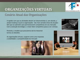 Organizações VirtuaisCenário Atual das OrganizaçõesA rapidez com que as atividades devem ser desenvolvidas é, sem dúvida, a ampla mudança à qual as organizações - das mais variadas áreas de atuação - têm que se submeter para permanecerem competitivas em seu mercado. Com a evolução tecnológica  o maior fator competitivo passa a ser o tempo.Portanto, o modelo que possuíamos da Era Industrial tornou-se obsoleto. As organizações virtuais, surgiram como uma respostas a volatilidade  e competitividade do mercado