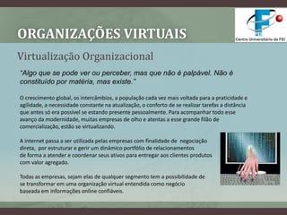 Organizações VirtuaisVirtualização Organizacional“Algo que se pode ver ou perceber, mas que não é palpável. Não é constituído por matéria, mas existe.”O crescimento global, os intercâmbios, a população cada vez mais voltada para a praticidade e agilidade, a necessidade constante na atualização, o conforto de se realizar tarefas a distância que antes só era possível se estando presente pessoalmente. Para acompanhar todo esse avanço da modernidade, muitas empresas de olho e atentas a esse grande filão de comercialização, estão se virtualizando. A internet passa a ser utilizada pelas empresas com finalidade de  negociação direta,  por estruturar e gerir um dinâmico portfólio de relacionamentos de forma a atender e coordenar seus ativos para entregar aos clientes produtos com valor agregado.Todas as empresas, sejam elas de qualquer segmento tem a possibilidade dese transformar em uma organização virtual entendida como negóciobaseada em informações online confiáveis.