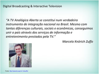 Digital Broadcasting & Interactive Television
“A TV Analógica Aberta se constitui num verdadeiro
instrumento de integração nacional no Brasil. Mesmo com
tantas diferenças culturais, sociais e econômicas, conseguimos
unir o país através dos serviços de informação e
entretenimento prestados pela TV.”
Marcelo Knörich Zuffo
Fonte: http://www.lsi.usp.br/~mkzuffo/
 