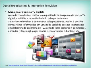Digital Broadcasting & Interactive Television
• Mas, afinal, o que é a TV Digital?
Além de considerável melhoria na qualidade da imagem e do som, a TV
digital possibilita a interatividade do telespectador com
aplicativos televisivos e com outros telespectadores. Assim, é possível
compartilhar informações em uma rede social de pessoas interessadas
em determinado programa de TV, além de fazer compras (t-commerce),
aprender (t-learning), pagar contas e checar saldos (t-banking) etc.
Fonte: https://knightcenter.utexas.edu/pt-br/blog/00-13433-brasil-corre-para-substituir-totalmente-tv-analogica-por-digital-ate-2016
 
