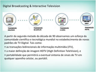 Digital Broadcasting & Interactive Television
A partir da segunda metade da década de 90 observamos um esforço da
comunidade científica e tecnológica mundial no estabelecimento de novos
padrões de TV Digital. Tais como:
• as transações bidirecionais de informação multimídia (iTV),
• a maior definição de imagem HDTV (High Definition TeleVision), e
• portabilidade que permitirá a eventual sintonia de sinais de TV em
qualquer aparelho celular, ou portátil.
 
