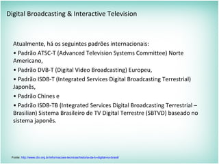 Digital Broadcasting & Interactive Television
Atualmente, há os seguintes padrões internacionais:
• Padrão ATSC-T (Advanced Television Systems Committee) Norte
Americano,
• Padrão DVB-T (Digital Video Broadcasting) Europeu,
• Padrão ISDB-T (Integrated Services Digital Broadcasting Terrestrial)
Japonês,
• Padrão Chines e
• Padrão ISDB-TB (Integrated Services Digital Broadcasting Terrestrial –
Brasilian) Sistema Brasileiro de TV Digital Terrestre (SBTVD) baseado no
sistema japonês.
Fonte: http://www.dtv.org.br/informacoes-tecnicas/historia-da-tv-digital-no-brasil/
 