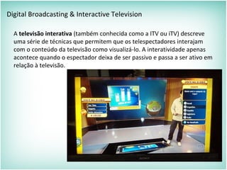 Digital Broadcasting & Interactive Television
A televisão interativa (também conhecida como a ITV ou iTV) descreve
uma série de técnicas que permitem que os telespectadores interajam
com o conteúdo da televisão como visualizá-lo. A interatividade apenas
acontece quando o espectador deixa de ser passivo e passa a ser ativo em
relação à televisão.
 