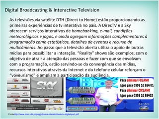 Digital Broadcasting & Interactive Television
As televisões via satélite DTH (Direct to Home) estão proporcionando as
primeiras experiências de tv interativa no país. A DirecTV e a Sky
oferecem serviços interativos de homebanking, e-mail, condições
meteorológicas e jogos, e ainda agregam informações complementares à
programação como estatísticas, detalhes de eventos e recurso de
multicâmeras. Ao passo que a televisão aberta utiliza o apoio de outras
mídias para possibilitar a interação. “Reality” shows são exemplos, com o
objetivo de atrair a atenção das pessoas e fazer com que se envolvam
com a programação, estão servindo-se da convergência das mídias,
recursos interativos através da Internet e do telefone celular reforçam o
“voyeurismo” e ampliam a participação da audiência.
Fontehttp://www.bocc.ubi.pt/pag/joly-ana-interatividade-tv-digital-port.pdf
 