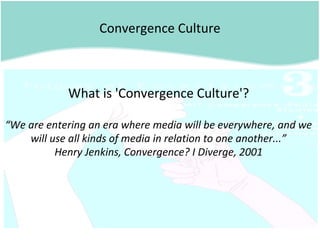 Convergence Culture
What is 'Convergence Culture'?
“We are entering an era where media will be everywhere, and we
will use all kinds of media in relation to one another...”
Henry Jenkins, Convergence? I Diverge, 2001
 