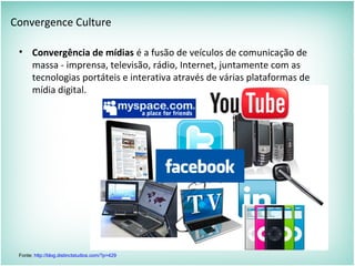 Convergence Culture
• Convergência de mídias é a fusão de veículos de comunicação de
massa - imprensa, televisão, rádio, Internet, juntamente com as
tecnologias portáteis e interativa através de várias plataformas de
mídia digital.
Fonte: http://blog.distinctstudios.com/?p=429
 