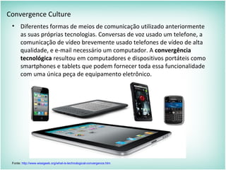 Convergence Culture
• Diferentes formas de meios de comunicação utilizado anteriormente
as suas próprias tecnologias. Conversas de voz usado um telefone, a
comunicação de vídeo brevemente usado telefones de vídeo de alta
qualidade, e e-mail necessário um computador. A convergência
tecnológica resultou em computadores e dispositivos portáteis como
smartphones e tablets que podem fornecer toda essa funcionalidade
com uma única peça de equipamento eletrônico.
Fonte: http://www.wisegeek.org/what-is-technological-convergence.htm
 