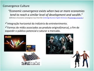 Convergence Culture
“Economic convergence exists when two or more economies
tend to reach a similar level of development and wealth.”
(Definition of economic convergence noun from the Cambridge Business English Dictionary ©Cambridge University )
Integração horizontal da indústria do entretenimento.
Formas de mídia associados ao produto original(marca), a fim de
expandir o público potencial e saturar o mercado.
 