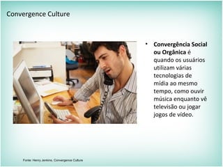 Convergence Culture
• Convergência Social
ou Orgânica é
quando os usuários
utilizam várias
tecnologias de
mídia ao mesmo
tempo, como ouvir
música enquanto vê
televisão ou jogar
jogos de vídeo.
Fonte: Henry Jenkins, Convergence Culture
 