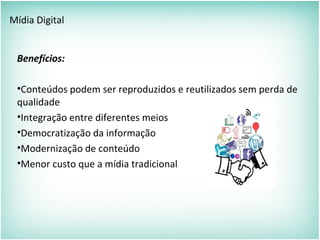 Mídia Digital
Benefícios:
•Conteúdos podem ser reproduzidos e reutilizados sem perda de
qualidade
•Integração entre diferentes meios
•Democratização da informação
•Modernização de conteúdo
•Menor custo que a mídia tradicional
 