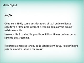 Mídia Digital
Netflix
Criada em 1997, como uma locadora virtual onde o cliente
solicitava o filme pela internet e recebia pelo correio em no
máximo um dia.
Hoje em dia é conhecida por disponibilizar filmes online com o
sistema de Streaming.
No Brasil a empresa lançou seus serviços em 2011, foi o primeiro
país da america latina a ter acesso.
 