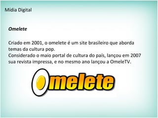 Mídia Digital
Omelete
Criado em 2001, o omelete é um site brasileiro que aborda
temas da cultura pop.
Considerado o maio portal de cultura do país, lançou em 2007
sua revista impressa, e no mesmo ano lançou a OmeleTV.
 