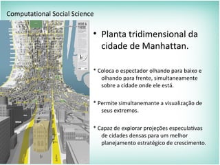• Planta tridimensional da
cidade de Manhattan.
* Coloca o espectador olhando para baixo e
olhando para frente, simultaneamente
sobre a cidade onde ele está.
* Permite simultanemante a visualização de
seus extremos.
* Capaz de explorar projeções especulativas
de cidades densas para um melhor
planejamento estratégico de crescimento.
Computational Social Science
 