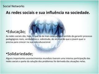 Social Networks
As redes sociais e sua influência na sociedade.
•Educação;
As redes sociais são, hoje, o que há de mais avançado no sentido de garantir processo
pedagógicos reais, verdadeiros e, sobretudo, de alcance do que o jovem quer e
precisa para crescer na sua vida educacional.
•Solidariedade;
Alguns importantes acontecimentos mundiais tiveram uma intensa participação das
redes sociais e parte da solução dos problemas foi derivada das atuações nelas.
 