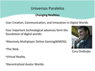 Universos Paralelos
Changing Realities
User Creation, Communication, and Innovation in Digital Worlds
Four important technological advances form the
foundation of digital worlds:
•Massively Multiplayer Online Gaming(MMOG).
•The Web.
•Virtual Reality.
•Decentralized Avatar Worlds.
 