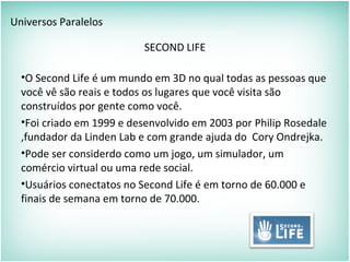 Universos Paralelos
SECOND LIFE
•O Second Life é um mundo em 3D no qual todas as pessoas que
você vê são reais e todos os lugares que você visita são
construídos por gente como você.
•Foi criado em 1999 e desenvolvido em 2003 por Philip Rosedale
,fundador da Linden Lab e com grande ajuda do Cory Ondrejka.
•Pode ser considerdo como um jogo, um simulador, um
comércio virtual ou uma rede social.
•Usuários conectatos no Second Life é em torno de 60.000 e
finais de semana em torno de 70.000.
 
