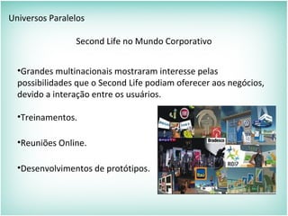 Universos Paralelos
Second Life no Mundo Corporativo
•Grandes multinacionais mostraram interesse pelas
possibilidades que o Second Life podiam oferecer aos negócios,
devido a interação entre os usuários.
•Treinamentos.
•Reuniões Online.
•Desenvolvimentos de protótipos.
 