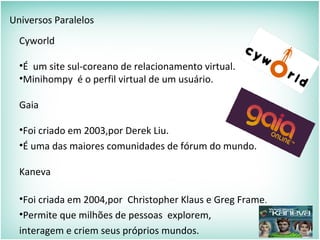 Universos Paralelos
Cyworld
•É um site sul-coreano de relacionamento virtual.
•Minihompy é o perfil virtual de um usuário.
Gaia
•Foi criado em 2003,por Derek Liu.
•É uma das maiores comunidades de fórum do mundo.
Kaneva
•Foi criada em 2004,por Christopher Klaus e Greg Frame.
•Permite que milhões de pessoas explorem,
interagem e criem seus próprios mundos.
 