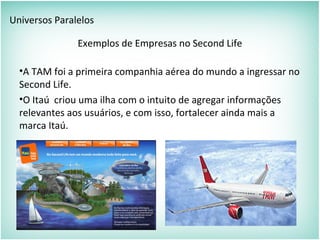 Universos Paralelos
Exemplos de Empresas no Second Life
•A TAM foi a primeira companhia aérea do mundo a ingressar no
Second Life.
•O Itaú criou uma ilha com o intuito de agregar informações
relevantes aos usuários, e com isso, fortalecer ainda mais a
marca Itaú.
 