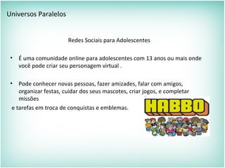Universos Paralelos
Redes Sociais para Adolescentes
• É uma comunidade online para adolescentes com 13 anos ou mais onde
você pode criar seu personagem virtual .
• Pode conhecer novas pessoas, fazer amizades, falar com amigos,
organizar festas, cuidar dos seus mascotes, criar jogos, e completar
missões
e tarefas em troca de conquistas e emblemas.
 