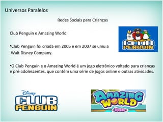 Universos Paralelos
Redes Sociais para Crianças
Club Penguin e Amazing World
•Club Penguin foi criada em 2005 e em 2007 se uniu a
Walt Disney Company.
•O Club Penguin e o Amazing World é um jogo eletrônico voltado para crianças
e pré-adolescentes, que contém uma série de jogos online e outras atividades.
 