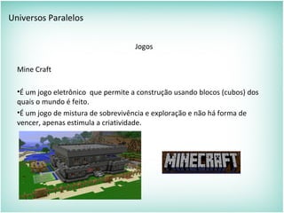 Universos Paralelos
Jogos
Mine Craft
•É um jogo eletrônico que permite a construção usando blocos (cubos) dos
quais o mundo é feito.
•É um jogo de mistura de sobrevivência e exploração e não há forma de
vencer, apenas estimula a criatividade.
 