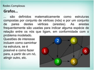 Grafos…
Redes Complexas
... são definidos matematicamente como estruturas
compostas por conjunto de vértices (nós) e por um conjunto
de pares destes vértices (arestas). As arestas
frequentemente são usadas para indicar alguma espécie de
relação entre os nós que ligam, em conformidade com o
problema modelado.
Questões de interesse
incluem como caminhar
na estrutura, se é
possível e como fazer
para, a partir de um nó,
atingir outro, etc.
 