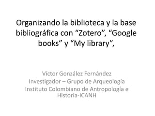 Organizando la biblioteca y la base
bibliográfica con “Zotero”, “Google
books” y “My library”,

Víctor González Fernández
Investigador – Grupo de Arqueología
Instituto Colombiano de Antropología e
Historia-ICANH

 