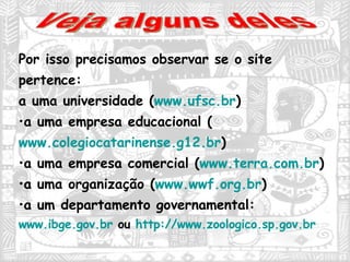 Por isso precisamos observar se o site pertence: a uma universidade ( www.ufsc.br ) a uma empresa educacional ( www.colegiocatarinense.g12.br ) a uma empresa comercial ( www.terra.com.br ) a uma organização ( www.wwf.org.br ) a um departamento governamental:  www.ibge.gov.br  ou  http://www.zoologico.sp.gov.br Veja alguns deles 