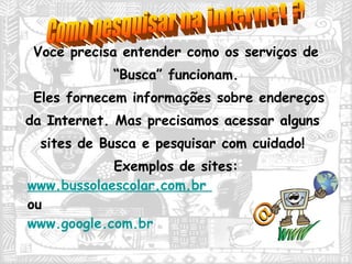 Você precisa entender como os serviços de  “ Busca” funcionam.  Eles fornecem informações sobre endereços da Internet. Mas precisamos acessar alguns sites de Busca e pesquisar com cuidado! Exemplos de sites:  www.bussolaescolar.com.br   ou  www.google.com.br   Como pesquisar na internet ? 