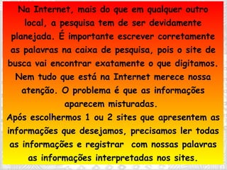 Na Internet, mais do que em qualquer outro local, a pesquisa tem de ser devidamente planejada. É importante escrever corretamente as palavras na caixa de pesquisa, pois o site de busca vai encontrar exatamente o que digitamos. Nem tudo que está na Internet merece nossa atenção. O problema é que as informações aparecem misturadas.  Após escolhermos 1 ou 2 sites que apresentem as informações que desejamos, precisamos ler todas as informações e registrar  com nossas palavras as informações interpretadas nos sites. 