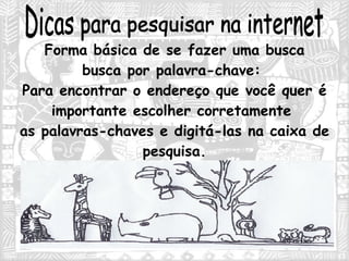 Dicas para pesquisar na internet Forma básica de se fazer uma busca busca por palavra-chave:  Para encontrar o endereço que você quer é importante escolher corretamente  as palavras-chaves e digitá-las na caixa de pesquisa. 