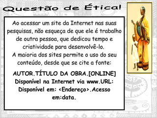 Questão de Ética! Ao acessar um site da Internet nas suas pesquisas, não esqueça de que ele é trabalho de outra pessoa, que dedicou tempo e criatividade para desenvolvê-lo.  A maioria dos sites permite o uso do seu conteúdo, desde que se cite a fonte: AUTOR.TÍTULO DA OBRA.[ONLINE] Disponível na Internet via www.URL: Disponível em:   <Endereço>.Acesso em:data. 