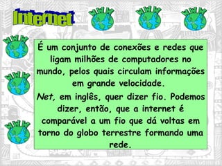 É um conjunto de conexões e redes que ligam milhões de computadores no mundo, pelos quais circulam informações em grande velocidade.  Net,  em inglês, quer dizer fio. Podemos dizer, então, que a internet é comparável a um fio que dá voltas em torno do globo terrestre formando uma rede. Internet 