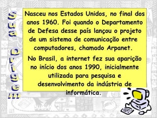 Nasceu nos Estados Unidos, no final dos anos 1960. Foi quando o Departamento de Defesa desse país lançou o projeto de um sistema de comunicação entre  computadores, chamado Arpanet.  No Brasil, a internet fez sua aparição no início dos anos 1990, inicialmente utilizada para pesquisa e desenvolvimento da indústria de informática.   Sua Origem 