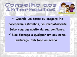 Quando um texto ou imagens lhe parecerem estranhas, vá imediatamente falar com um adulto da sua confiança. Não forneça a qualquer um seu nome, endereço, telefone ou senha.  Conselho aos Internautas 