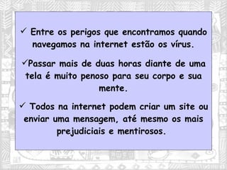 Entre os perigos que encontramos quando navegamos na internet estão os vírus. Passar mais de duas horas diante de uma tela é muito penoso para seu corpo e sua mente. Todos na internet podem criar um site ou enviar uma mensagem, até mesmo os mais prejudiciais e mentirosos.  