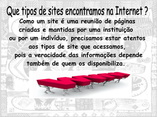 Que tipos de sites encontramos na Internet ? Como um site é uma reunião de páginas criadas e mantidas por uma instituição  ou por um indivíduo, precisamos estar atentos aos tipos de site que acessamos, pois a veracidade das informações depende também de quem os disponibiliza.  