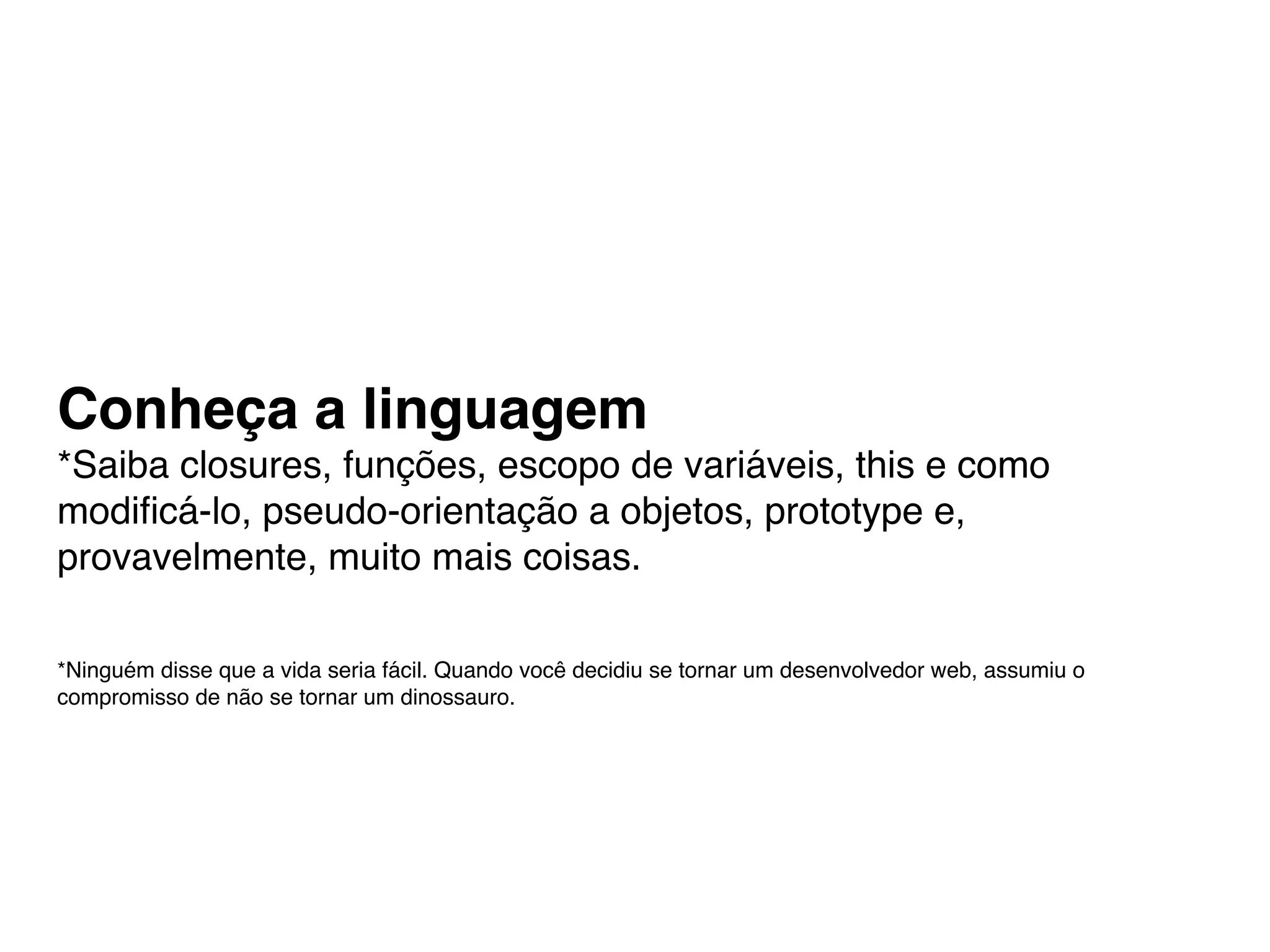 Conheça a linguagem
*Saiba closures, funções, escopo de variáveis, this e como
modiﬁcá-lo, pseudo-orientação a objetos, prototype e,
provavelmente, muito mais coisas.

*Ninguém disse que a vida seria fácil. Quando você decidiu se tornar um desenvolvedor web, assumiu o
compromisso de não se tornar um dinossauro.
 