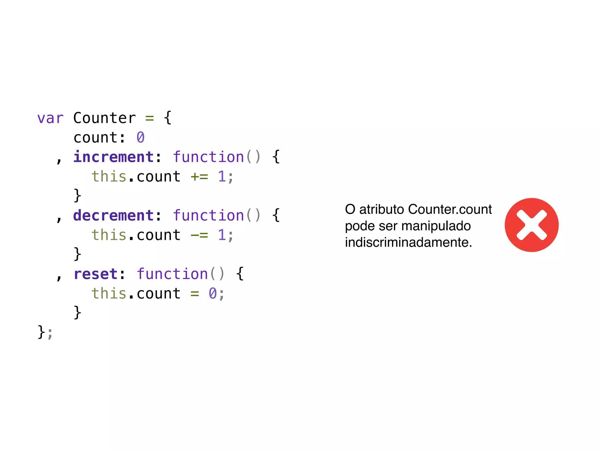 var Counter = {
     count: 0
   , increment: function() {
       this.count += 1;
     }
                               O atributo Counter.count
   , decrement: function() {
                               pode ser manipulado
       this.count -= 1;        indiscriminadamente.
     }
   , reset: function() {
       this.count = 0;
     }
};
 